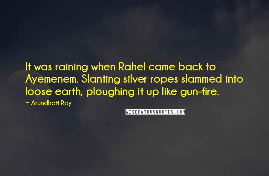 Arundhati Roy Quotes: It was raining when Rahel came back to Ayemenem. Slanting silver ropes slammed into loose earth, ploughing it up like gun-fire.