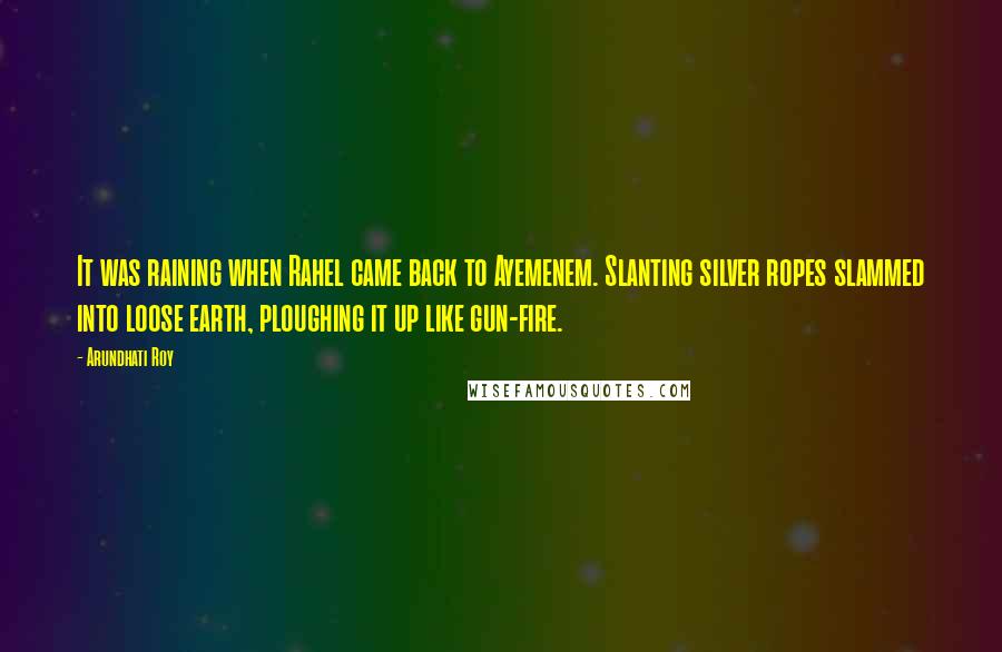 Arundhati Roy Quotes: It was raining when Rahel came back to Ayemenem. Slanting silver ropes slammed into loose earth, ploughing it up like gun-fire.