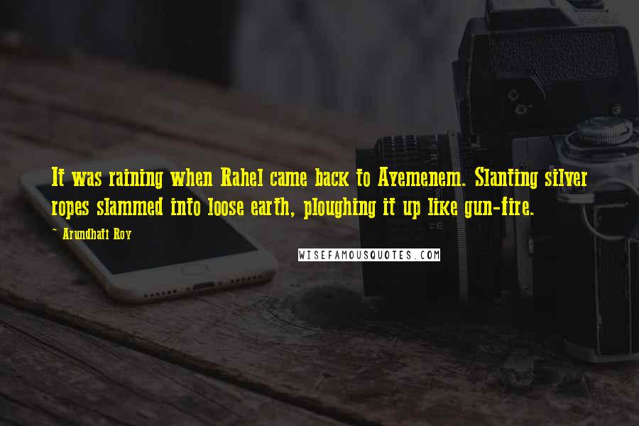 Arundhati Roy Quotes: It was raining when Rahel came back to Ayemenem. Slanting silver ropes slammed into loose earth, ploughing it up like gun-fire.