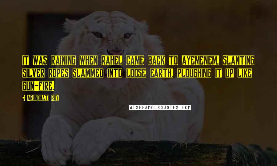 Arundhati Roy Quotes: It was raining when Rahel came back to Ayemenem. Slanting silver ropes slammed into loose earth, ploughing it up like gun-fire.