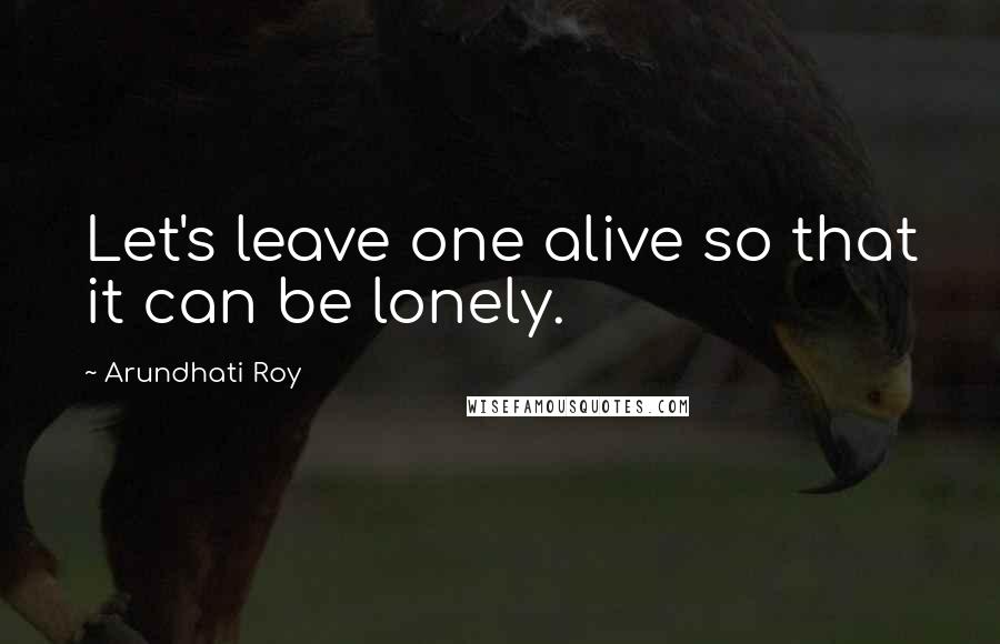 Arundhati Roy Quotes: Let's leave one alive so that it can be lonely.