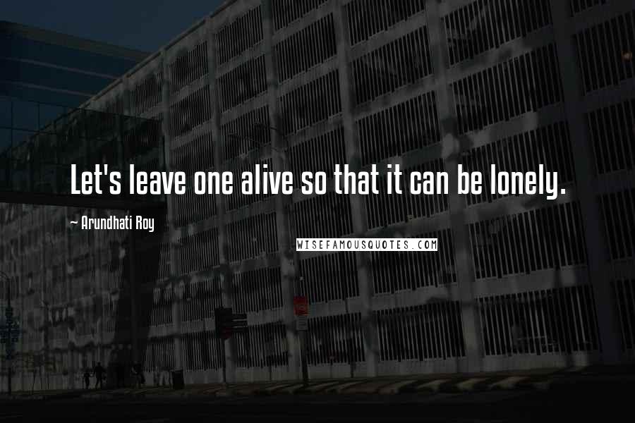 Arundhati Roy Quotes: Let's leave one alive so that it can be lonely.