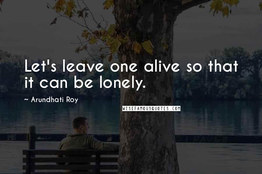 Arundhati Roy Quotes: Let's leave one alive so that it can be lonely.