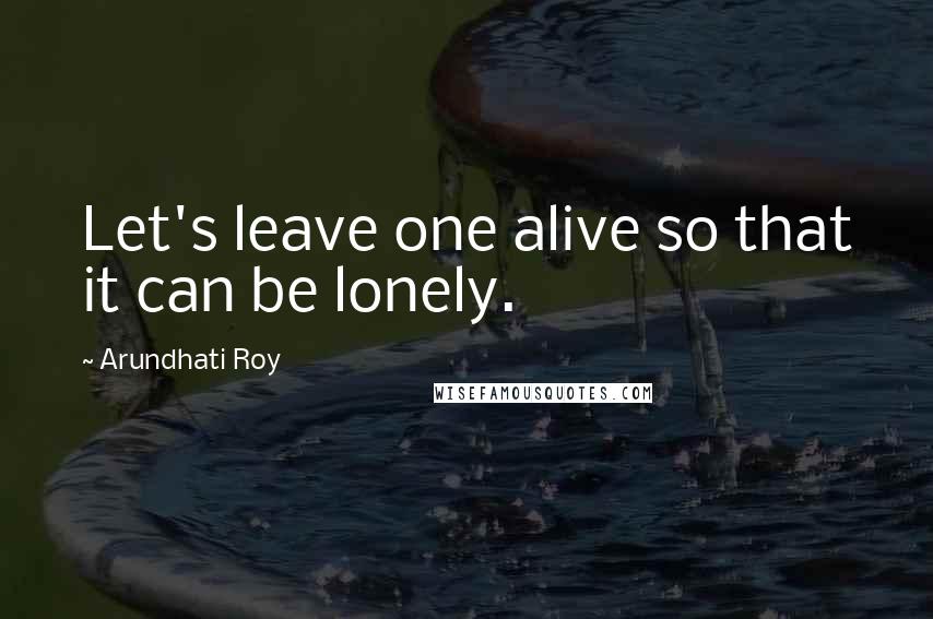 Arundhati Roy Quotes: Let's leave one alive so that it can be lonely.