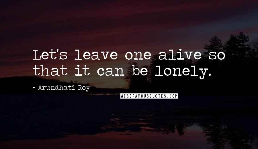 Arundhati Roy Quotes: Let's leave one alive so that it can be lonely.