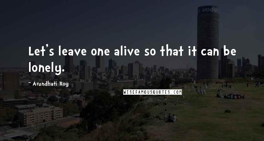 Arundhati Roy Quotes: Let's leave one alive so that it can be lonely.