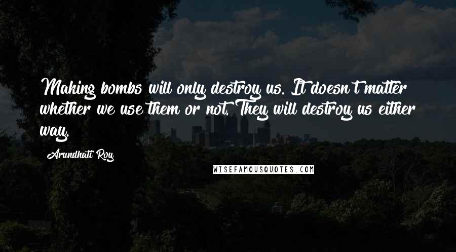 Arundhati Roy Quotes: Making bombs will only destroy us. It doesn't matter whether we use them or not. They will destroy us either way.