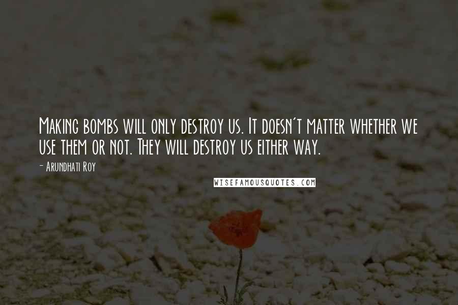 Arundhati Roy Quotes: Making bombs will only destroy us. It doesn't matter whether we use them or not. They will destroy us either way.