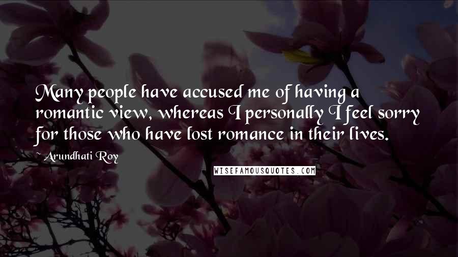 Arundhati Roy Quotes: Many people have accused me of having a romantic view, whereas I personally I feel sorry for those who have lost romance in their lives.