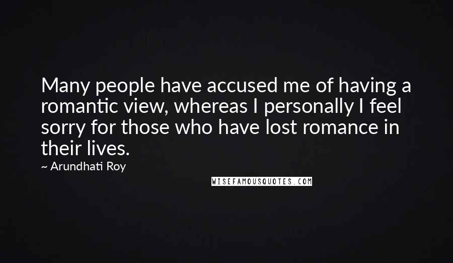 Arundhati Roy Quotes: Many people have accused me of having a romantic view, whereas I personally I feel sorry for those who have lost romance in their lives.