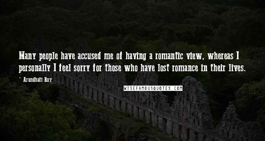 Arundhati Roy Quotes: Many people have accused me of having a romantic view, whereas I personally I feel sorry for those who have lost romance in their lives.