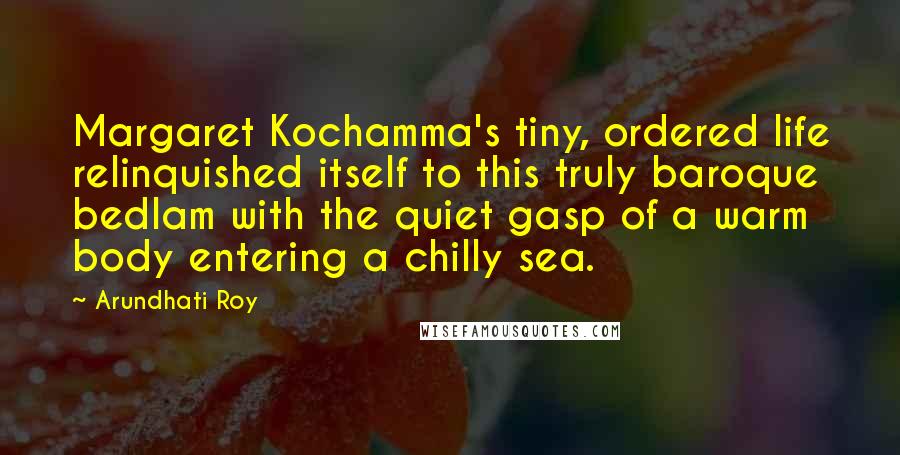 Arundhati Roy Quotes: Margaret Kochamma's tiny, ordered life relinquished itself to this truly baroque bedlam with the quiet gasp of a warm body entering a chilly sea.