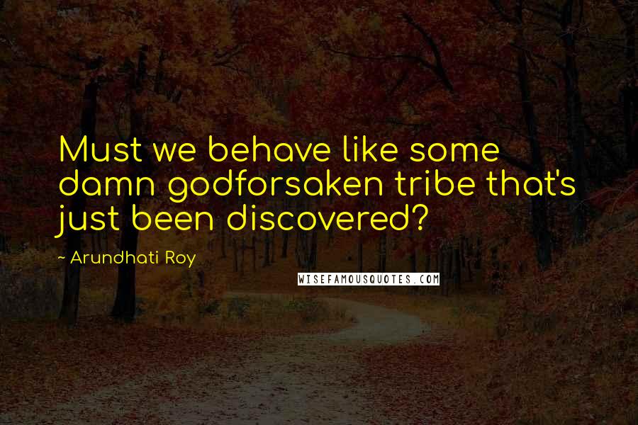 Arundhati Roy Quotes: Must we behave like some damn godforsaken tribe that's just been discovered?