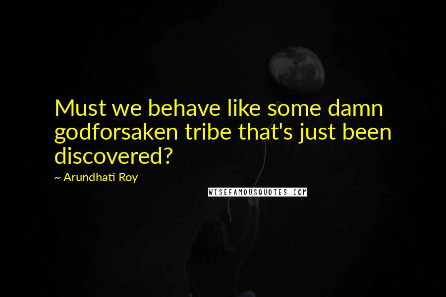 Arundhati Roy Quotes: Must we behave like some damn godforsaken tribe that's just been discovered?