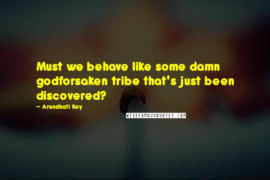 Arundhati Roy Quotes: Must we behave like some damn godforsaken tribe that's just been discovered?