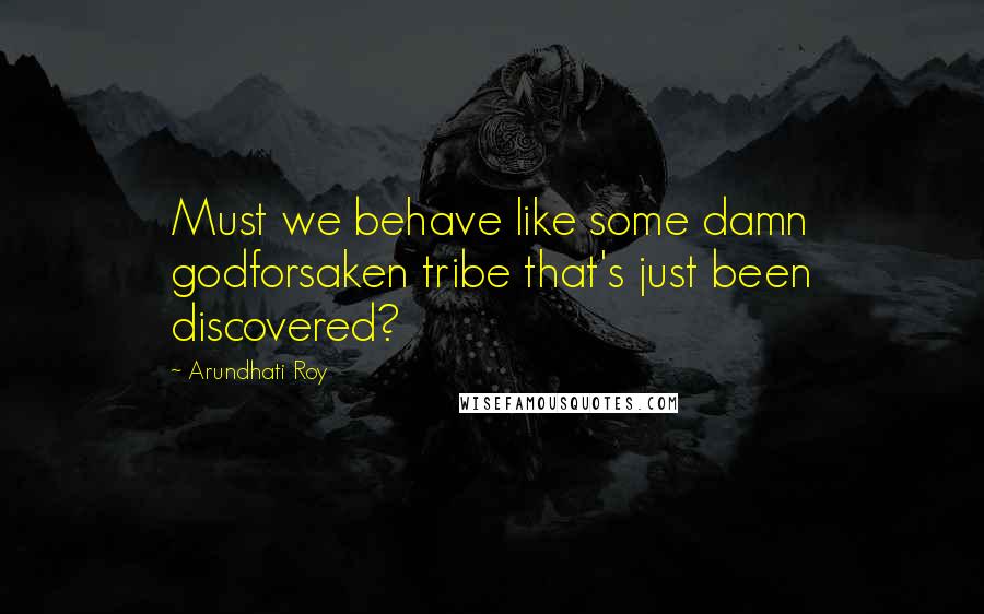 Arundhati Roy Quotes: Must we behave like some damn godforsaken tribe that's just been discovered?