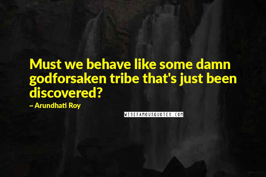 Arundhati Roy Quotes: Must we behave like some damn godforsaken tribe that's just been discovered?