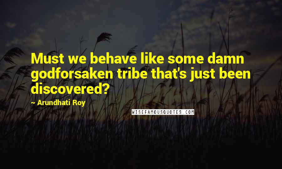 Arundhati Roy Quotes: Must we behave like some damn godforsaken tribe that's just been discovered?