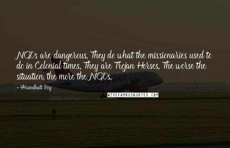 Arundhati Roy Quotes: NGOs are dangerous. They do what the missionaries used to do in Colonial times. They are Trojan Horses. The worse the situation, the more the NGOs.