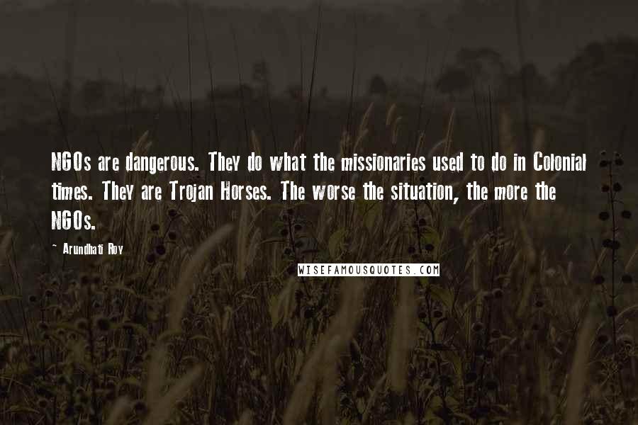 Arundhati Roy Quotes: NGOs are dangerous. They do what the missionaries used to do in Colonial times. They are Trojan Horses. The worse the situation, the more the NGOs.