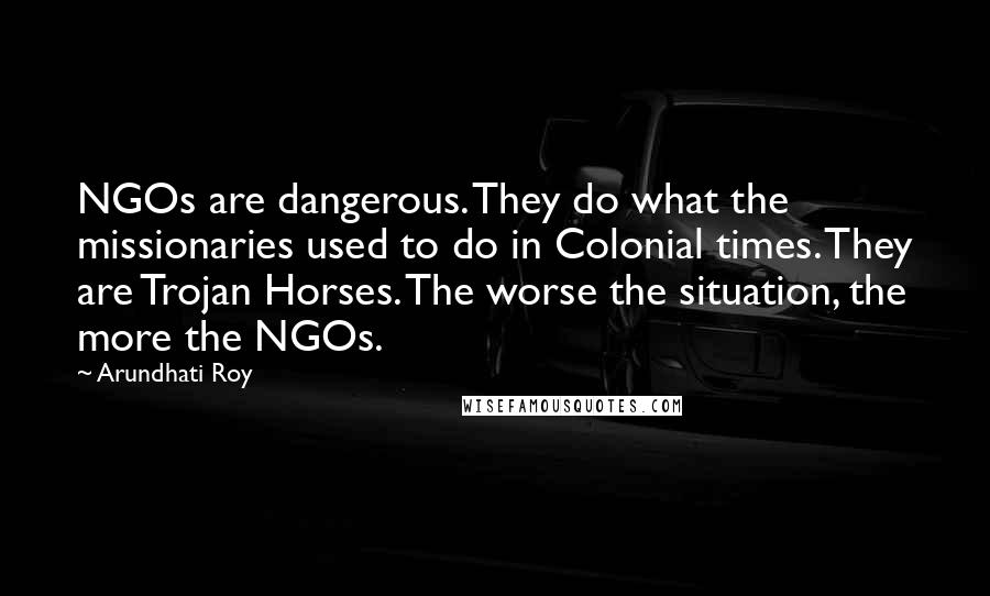 Arundhati Roy Quotes: NGOs are dangerous. They do what the missionaries used to do in Colonial times. They are Trojan Horses. The worse the situation, the more the NGOs.