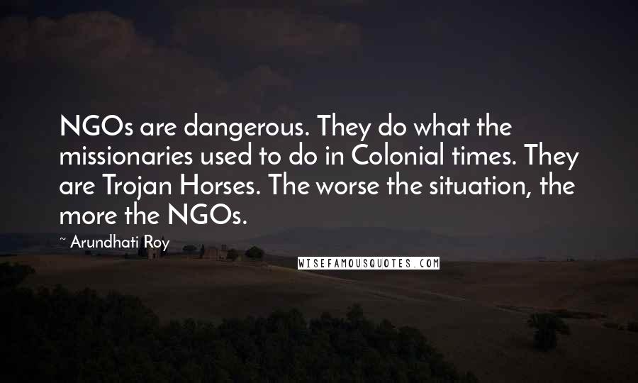 Arundhati Roy Quotes: NGOs are dangerous. They do what the missionaries used to do in Colonial times. They are Trojan Horses. The worse the situation, the more the NGOs.