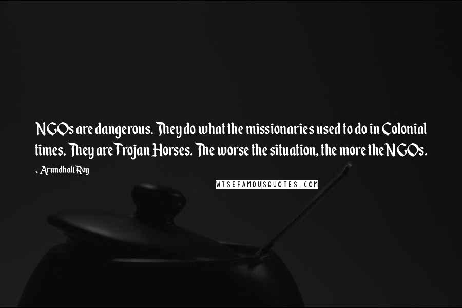 Arundhati Roy Quotes: NGOs are dangerous. They do what the missionaries used to do in Colonial times. They are Trojan Horses. The worse the situation, the more the NGOs.