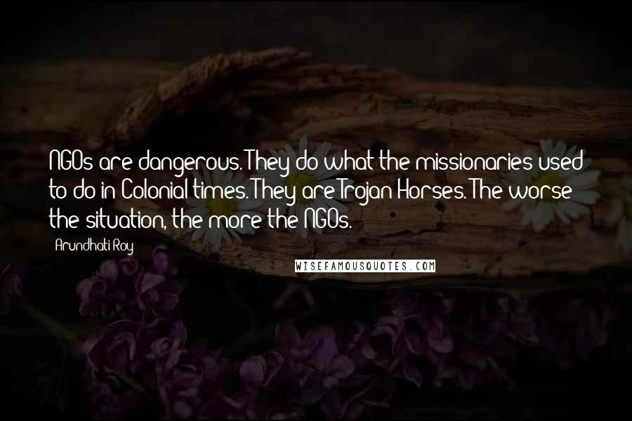 Arundhati Roy Quotes: NGOs are dangerous. They do what the missionaries used to do in Colonial times. They are Trojan Horses. The worse the situation, the more the NGOs.