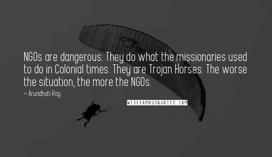 Arundhati Roy Quotes: NGOs are dangerous. They do what the missionaries used to do in Colonial times. They are Trojan Horses. The worse the situation, the more the NGOs.