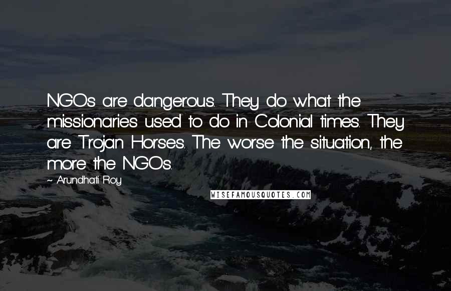 Arundhati Roy Quotes: NGOs are dangerous. They do what the missionaries used to do in Colonial times. They are Trojan Horses. The worse the situation, the more the NGOs.