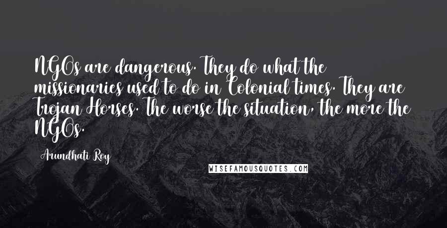 Arundhati Roy Quotes: NGOs are dangerous. They do what the missionaries used to do in Colonial times. They are Trojan Horses. The worse the situation, the more the NGOs.