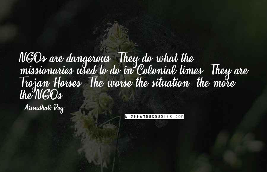 Arundhati Roy Quotes: NGOs are dangerous. They do what the missionaries used to do in Colonial times. They are Trojan Horses. The worse the situation, the more the NGOs.