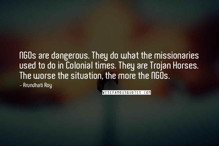 Arundhati Roy Quotes: NGOs are dangerous. They do what the missionaries used to do in Colonial times. They are Trojan Horses. The worse the situation, the more the NGOs.