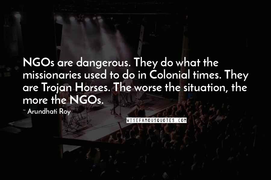 Arundhati Roy Quotes: NGOs are dangerous. They do what the missionaries used to do in Colonial times. They are Trojan Horses. The worse the situation, the more the NGOs.