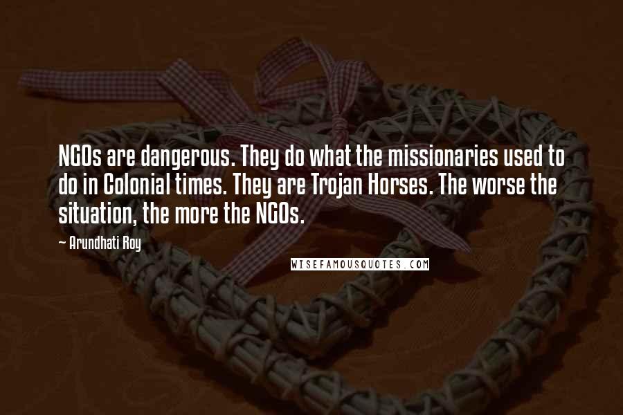 Arundhati Roy Quotes: NGOs are dangerous. They do what the missionaries used to do in Colonial times. They are Trojan Horses. The worse the situation, the more the NGOs.