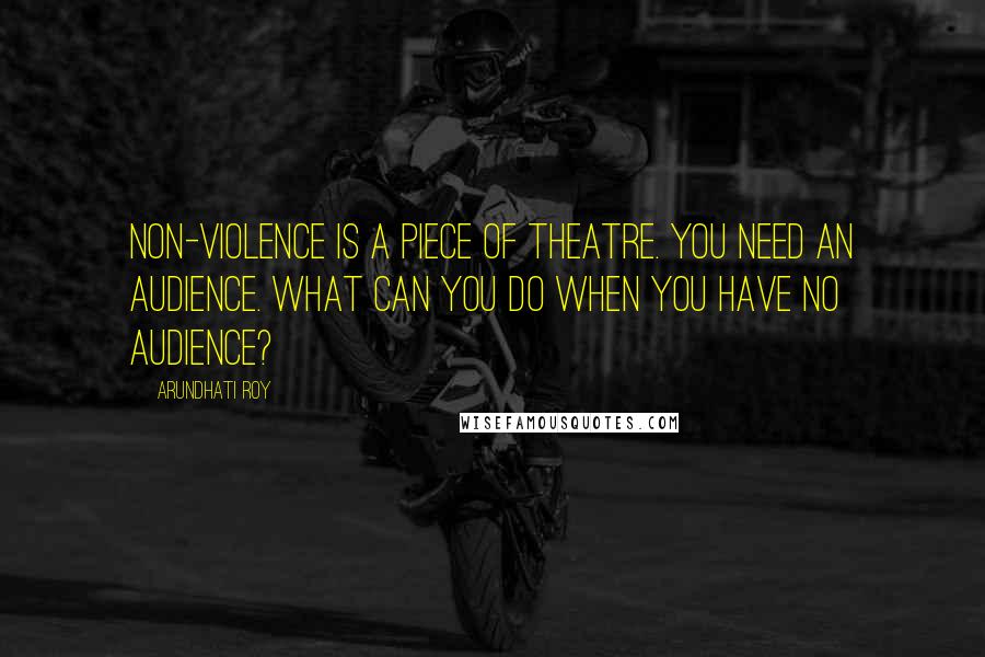 Arundhati Roy Quotes: Non-violence is a piece of theatre. You need an audience. What can you do when you have no audience?