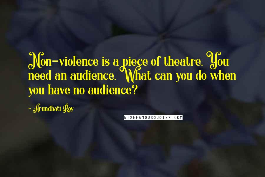 Arundhati Roy Quotes: Non-violence is a piece of theatre. You need an audience. What can you do when you have no audience?