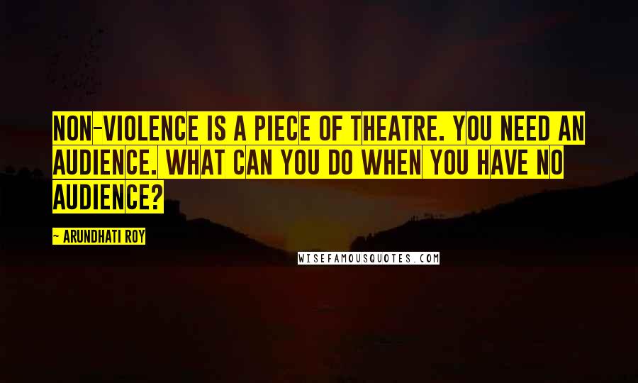 Arundhati Roy Quotes: Non-violence is a piece of theatre. You need an audience. What can you do when you have no audience?