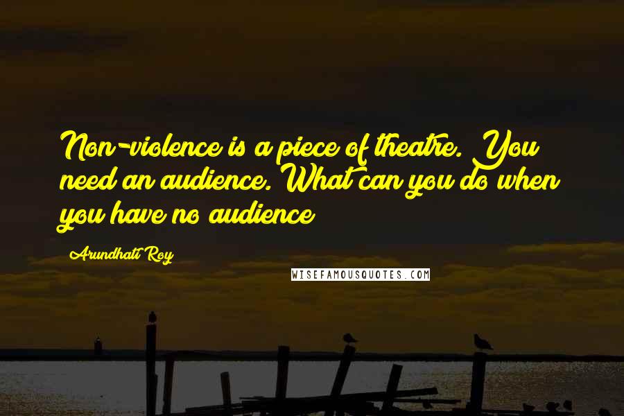 Arundhati Roy Quotes: Non-violence is a piece of theatre. You need an audience. What can you do when you have no audience?