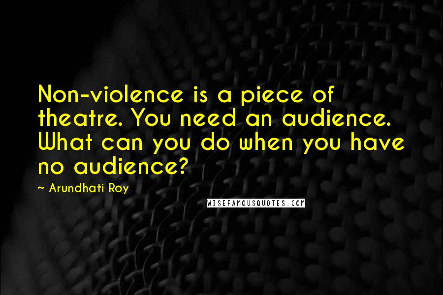 Arundhati Roy Quotes: Non-violence is a piece of theatre. You need an audience. What can you do when you have no audience?