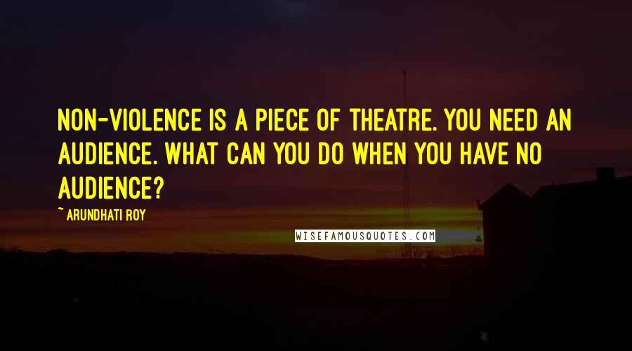 Arundhati Roy Quotes: Non-violence is a piece of theatre. You need an audience. What can you do when you have no audience?