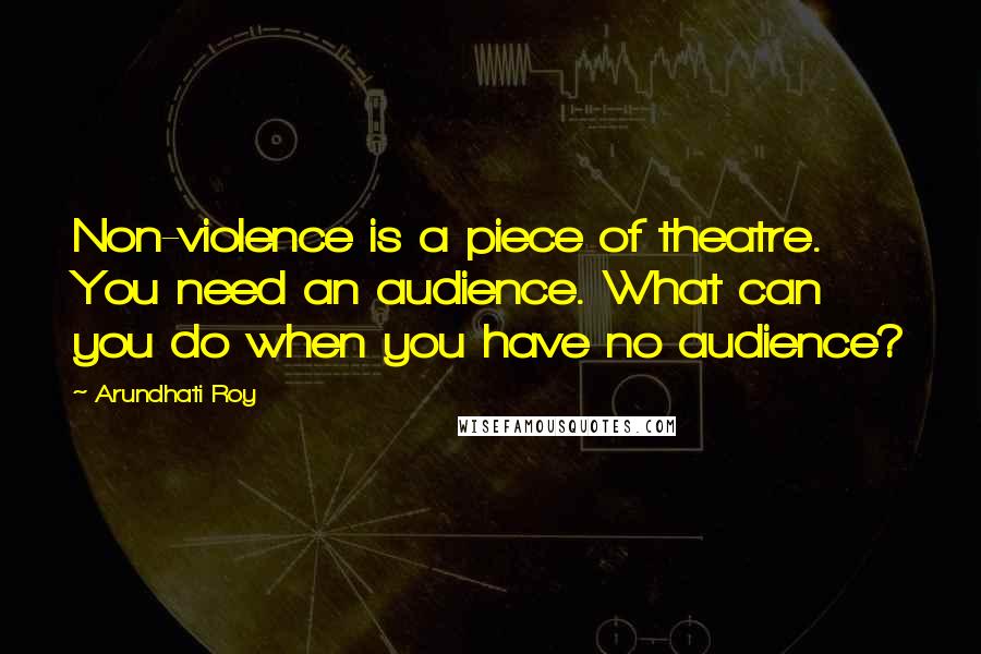 Arundhati Roy Quotes: Non-violence is a piece of theatre. You need an audience. What can you do when you have no audience?
