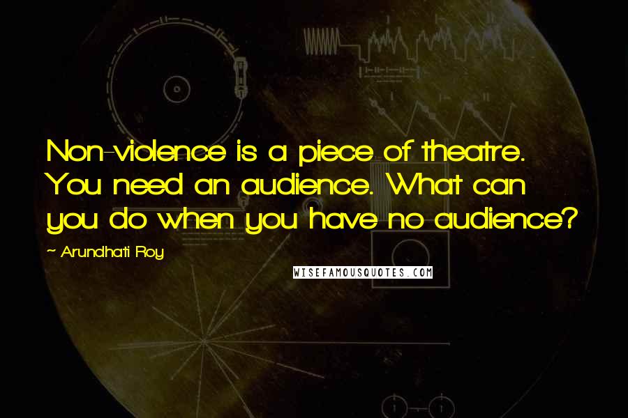 Arundhati Roy Quotes: Non-violence is a piece of theatre. You need an audience. What can you do when you have no audience?