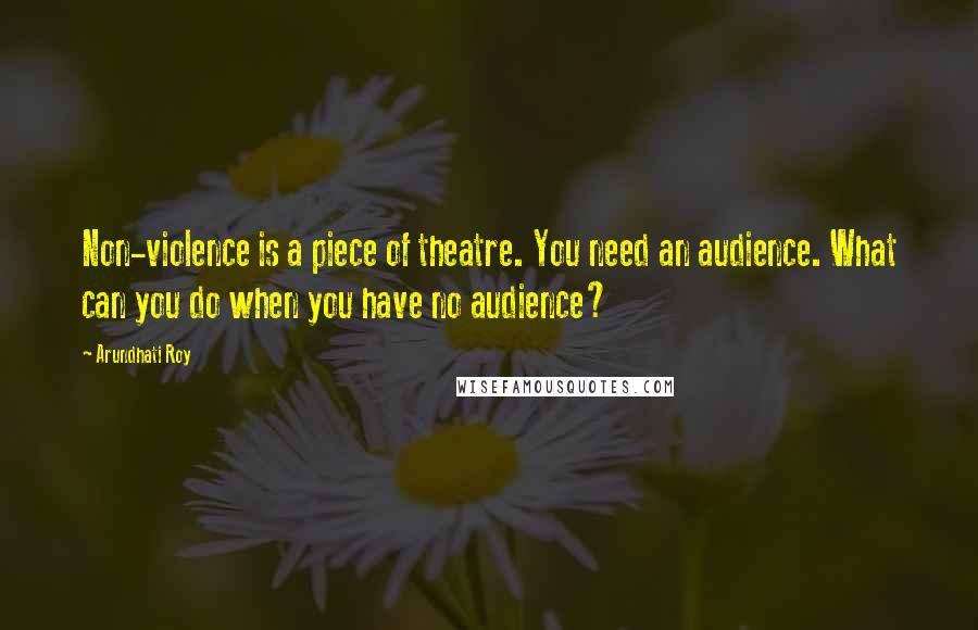 Arundhati Roy Quotes: Non-violence is a piece of theatre. You need an audience. What can you do when you have no audience?