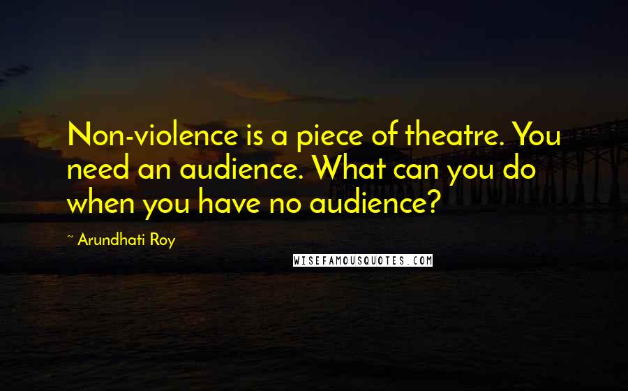 Arundhati Roy Quotes: Non-violence is a piece of theatre. You need an audience. What can you do when you have no audience?