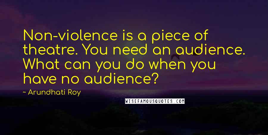 Arundhati Roy Quotes: Non-violence is a piece of theatre. You need an audience. What can you do when you have no audience?