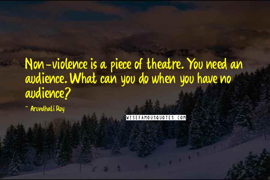 Arundhati Roy Quotes: Non-violence is a piece of theatre. You need an audience. What can you do when you have no audience?