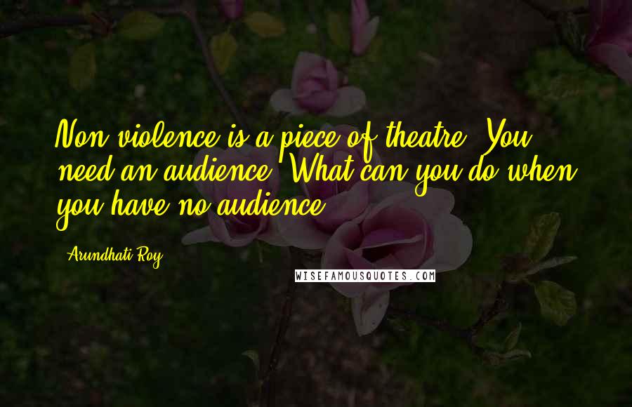 Arundhati Roy Quotes: Non-violence is a piece of theatre. You need an audience. What can you do when you have no audience?