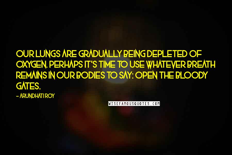 Arundhati Roy Quotes: Our lungs are gradually being depleted of oxygen. Perhaps it's time to use whatever breath remains in our bodies to say: Open the bloody gates.