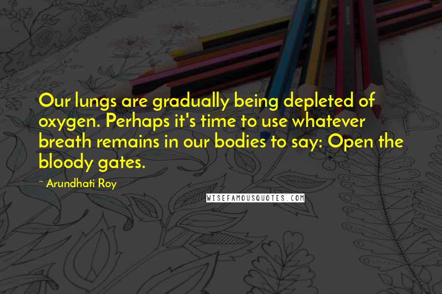 Arundhati Roy Quotes: Our lungs are gradually being depleted of oxygen. Perhaps it's time to use whatever breath remains in our bodies to say: Open the bloody gates.